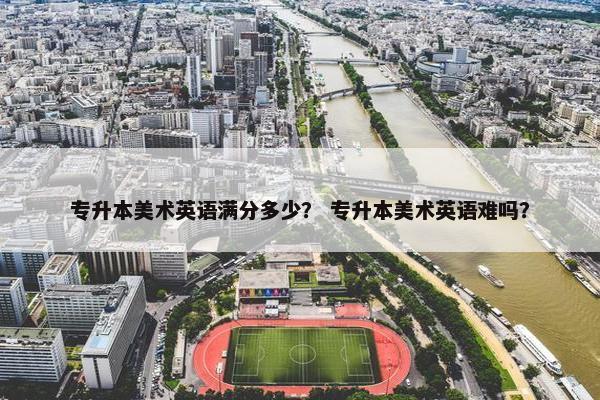 专升本美术英语满分多少？ 专升本美术英语难吗？