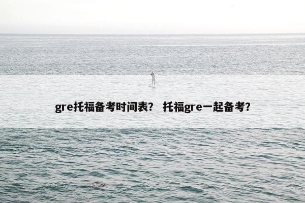 gre托福备考时间表？ 托福gre一起备考？