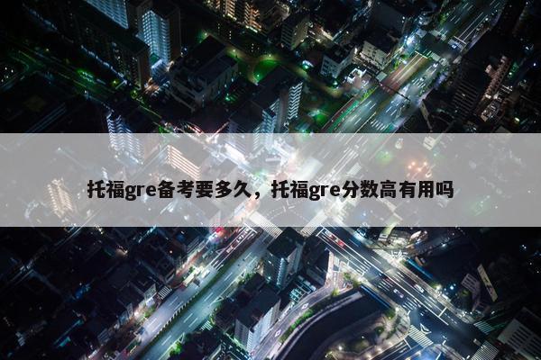 托福gre备考要多久，托福gre分数高有用吗