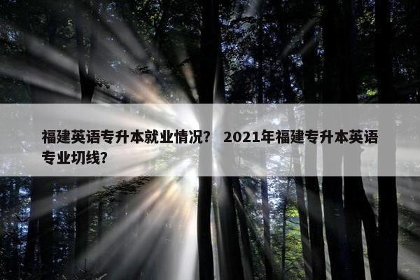 福建英语专升本就业情况？ 2021年福建专升本英语专业切线？
