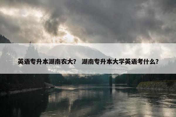 英语专升本湖南农大？ 湖南专升本大学英语考什么？