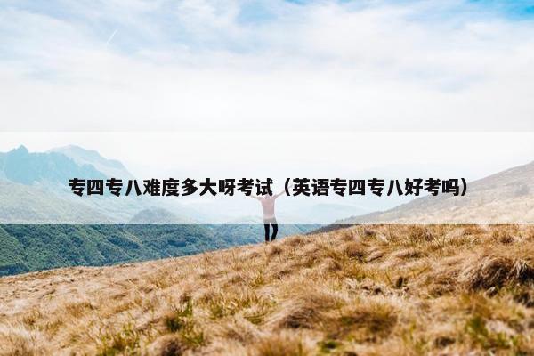 专四专八难度多大呀考试（英语专四专八好考吗）
