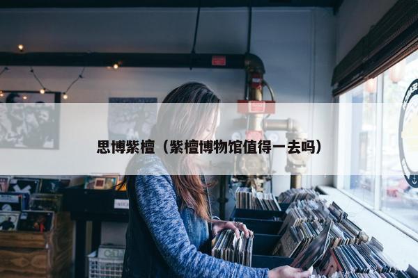 思博紫檀（紫檀博物馆值得一去吗）