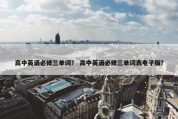 高中英语必修三单词？ 高中英语必修三单词表电子版？