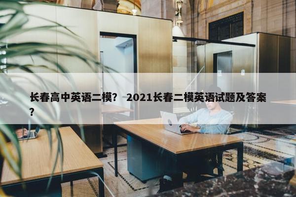 长春高中英语二模？ 2021长春二模英语试题及答案？