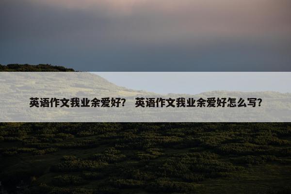 英语作文我业余爱好？ 英语作文我业余爱好怎么写？