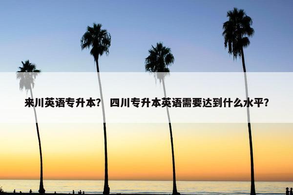 来川英语专升本？ 四川专升本英语需要达到什么水平？