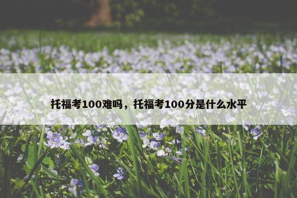 托福考100难吗，托福考100分是什么水平