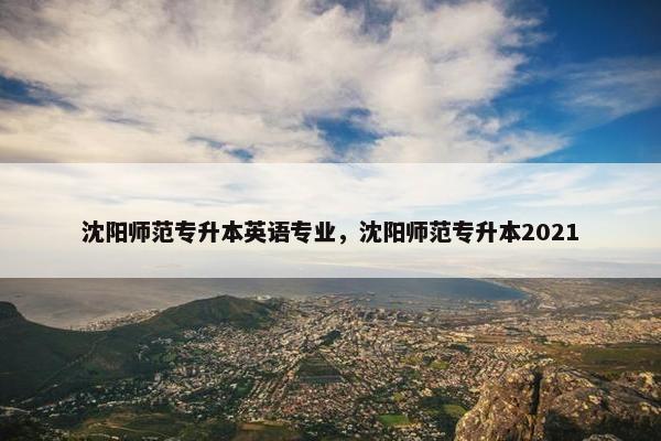 沈阳师范专升本英语专业，沈阳师范专升本2021