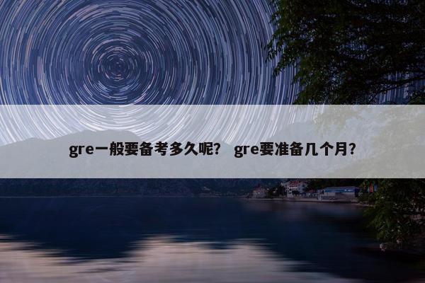 gre一般要备考多久呢？ gre要准备几个月？