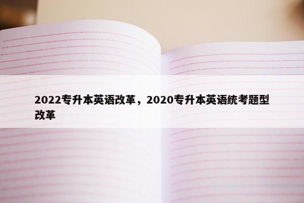 2022专升本英语改革，2020专升本英语统考题型改革