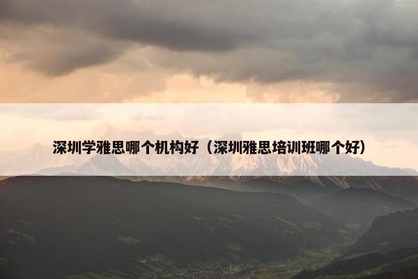 深圳学雅思哪个机构好（深圳雅思培训班哪个好）