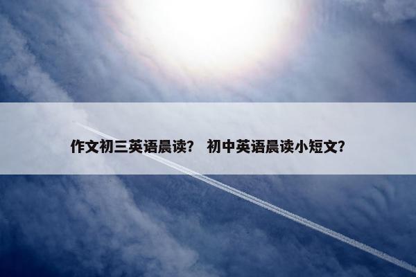 作文初三英语晨读？ 初中英语晨读小短文？