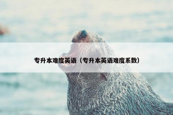 专升本难度英语（专升本英语难度系数）