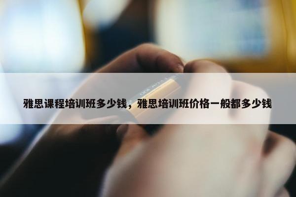 雅思课程培训班多少钱，雅思培训班价格一般都多少钱