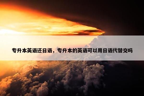 专升本英语还日语，专升本的英语可以用日语代替交吗