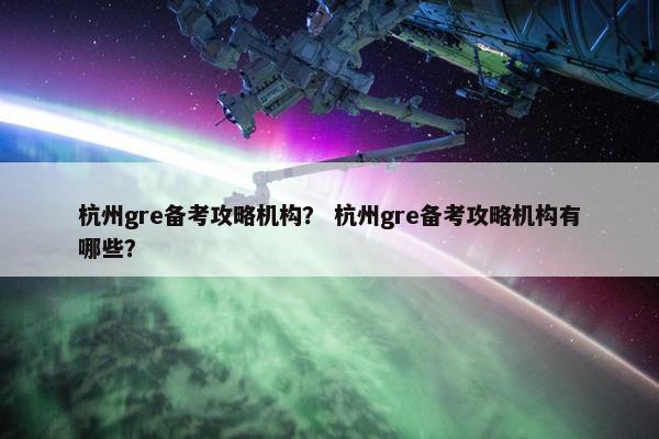 杭州gre备考攻略机构？ 杭州gre备考攻略机构有哪些？