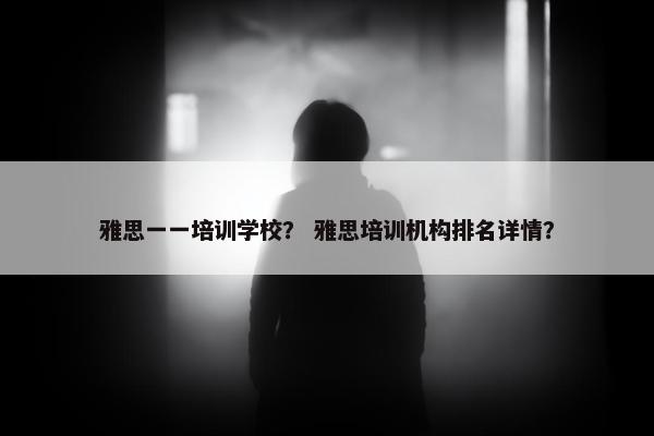 雅思一一培训学校？ 雅思培训机构排名详情？