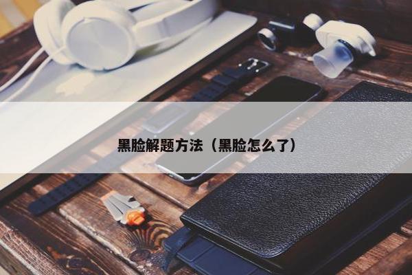 黑脸解题方法（黑脸怎么了）