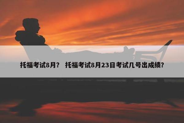 托福考试8月？ 托福考试8月23日考试几号出成绩？