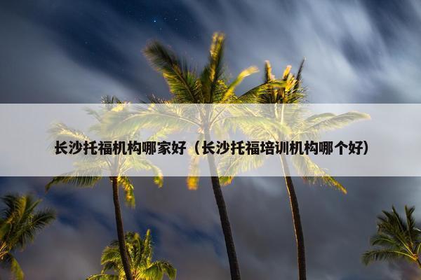 长沙托福机构哪家好（长沙托福培训机构哪个好）