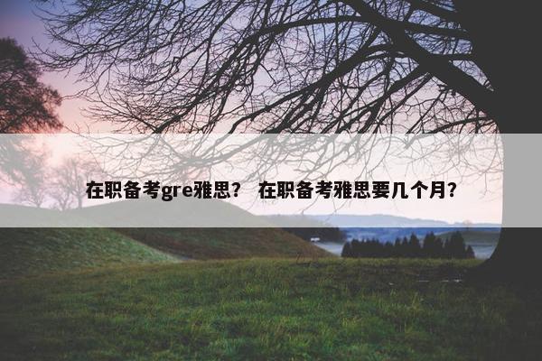 在职备考gre雅思？ 在职备考雅思要几个月？