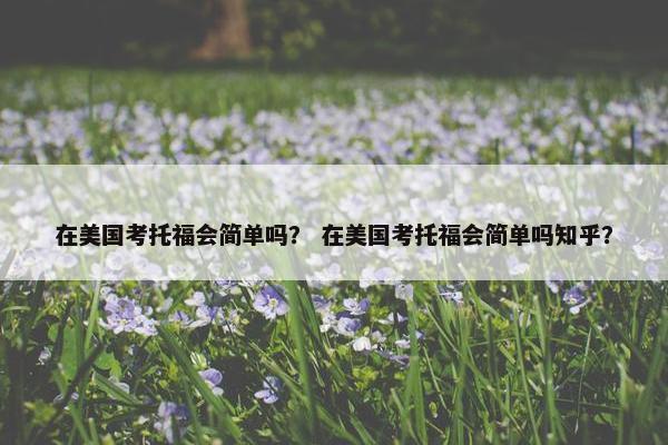 在美国考托福会简单吗？ 在美国考托福会简单吗知乎？
