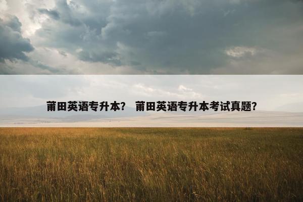 莆田英语专升本？ 莆田英语专升本考试真题？