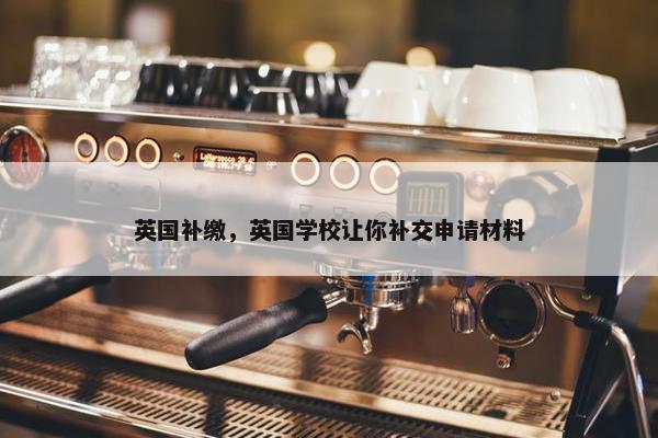 英国补缴，英国学校让你补交申请材料
