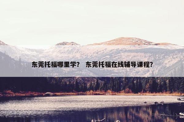 东莞托福哪里学? 东莞托福在线辅导课程? 东莞托福哪里学? 东莞托福在线辅导课程?