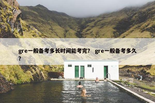gre一般备考多长时间能考完？ gre一般备考多久？