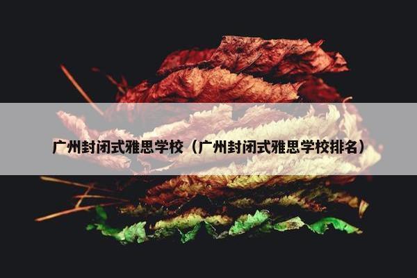 广州封闭式雅思学校（广州封闭式雅思学校排名）