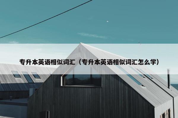 专升本英语相似词汇（专升本英语相似词汇怎么学）