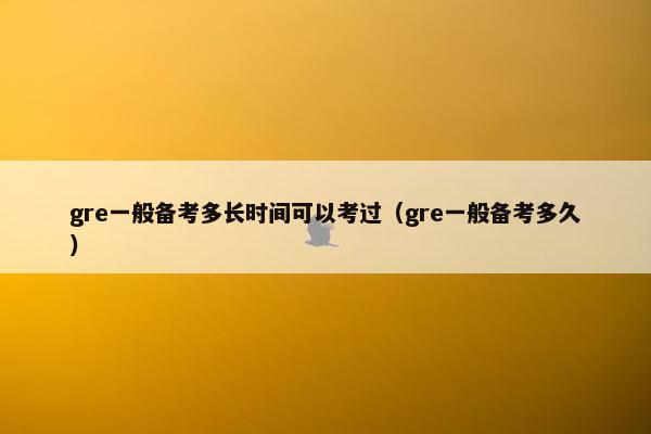 gre一般备考多长时间可以考过（gre一般备考多久）