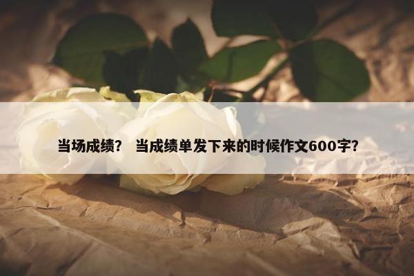 当场成绩？ 当成绩单发下来的时候作文600字？