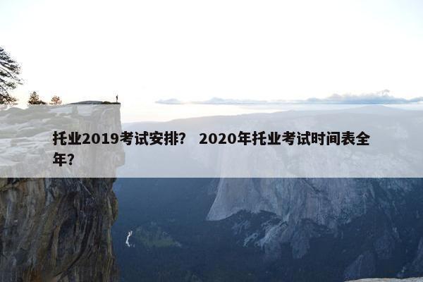 托业2019考试安排？ 2020年托业考试时间表全年？