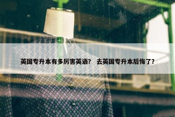 英国专升本有多厉害英语？ 去英国专升本后悔了？