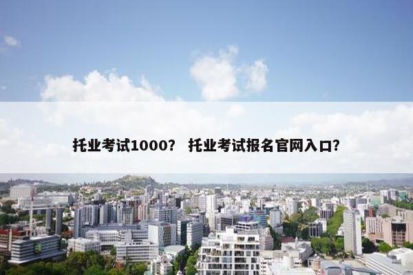 托业考试1000？ 托业考试报名官网入口？