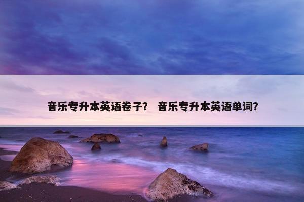 音乐专升本英语卷子？ 音乐专升本英语单词？