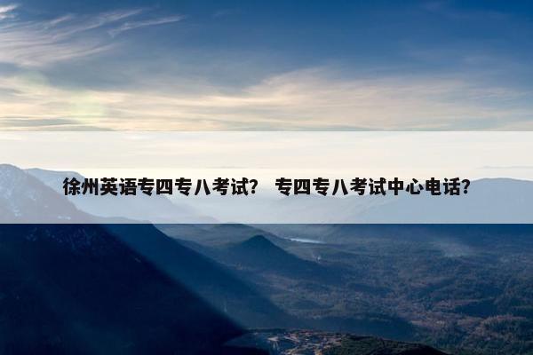 徐州英语专四专八考试？ 专四专八考试中心电话？