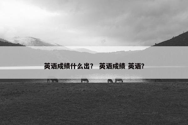 英语成绩什么出？ 英语成绩 英语？