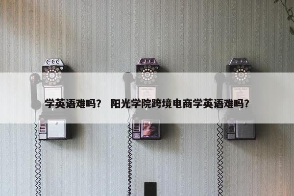 学英语难吗？ 阳光学院跨境电商学英语难吗？