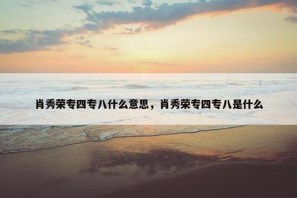 肖秀荣专四专八什么意思，肖秀荣专四专八是什么