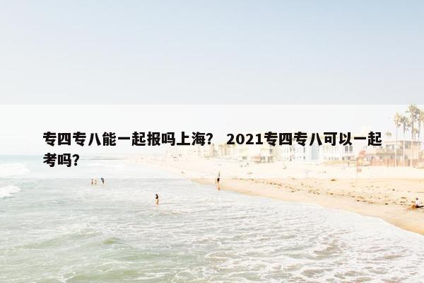 专四专八能一起报吗上海？ 2021专四专八可以一起考吗？
