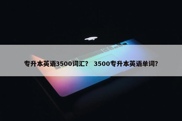 专升本英语3500词汇？ 3500专升本英语单词？
