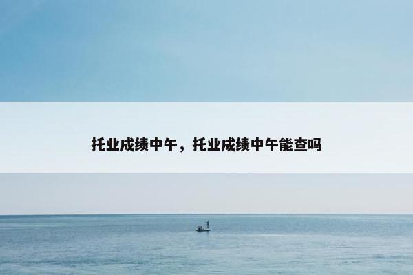 托业成绩中午，托业成绩中午能查吗