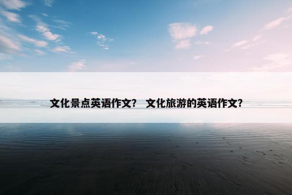 文化景点英语作文？ 文化旅游的英语作文？
