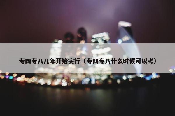 专四专八几年开始实行（专四专八什么时候可以考）