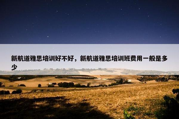 新航道雅思培训好不好，新航道雅思培训班费用一般是多少