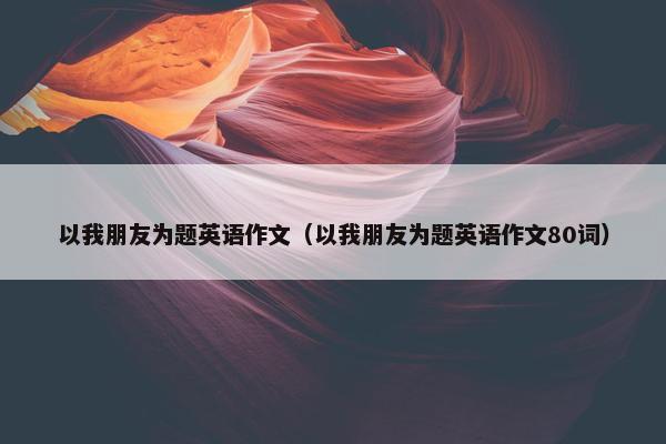 以我朋友为题英语作文（以我朋友为题英语作文80词）